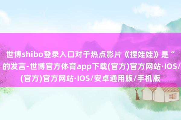 世博shibo登录入口对于热点影片《捏娃娃》是“低质强碱性搞笑片”的发言-世博官方体育app下载(官方)官方网站·IOS/安卓通用版/手机版