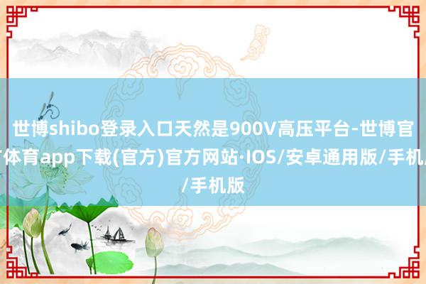 世博shibo登录入口天然是900V高压平台-世博官方体育app下载(官方)官方网站·IOS/安卓通用版/手机版