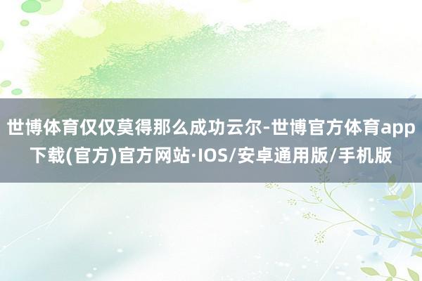 世博体育仅仅莫得那么成功云尔-世博官方体育app下载(官方)官方网站·IOS/安卓通用版/手机版