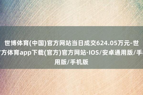 世博体育(中国)官方网站当日成交624.05万元-世博官方体育app下载(官方)官方网站·IOS/安卓通用版/手机版