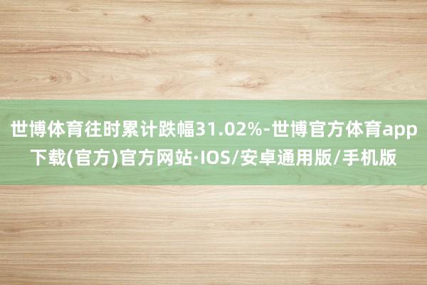 世博体育往时累计跌幅31.02%-世博官方体育app下载(官方)官方网站·IOS/安卓通用版/手机版