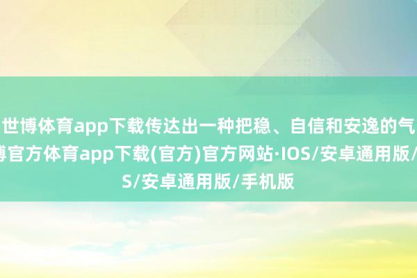 世博体育app下载传达出一种把稳、自信和安逸的气质-世博官方体育app下载(官方)官方网站·IOS/安卓通用版/手机版