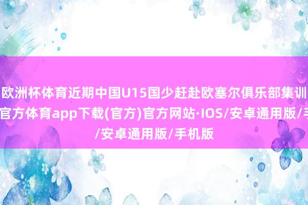 欧洲杯体育近期中国U15国少赶赴欧塞尔俱乐部集训-世博官方体育app下载(官方)官方网站·IOS/安卓通用版/手机版
