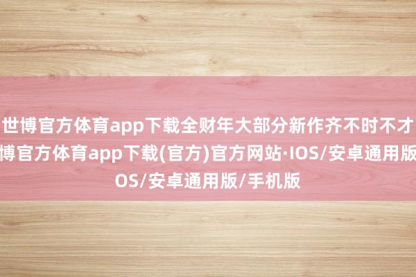 世博官方体育app下载全财年大部分新作齐不时不才半年-世博官方体育app下载(官方)官方网站·IOS/安卓通用版/手机版