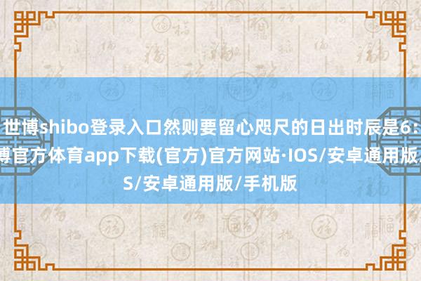 世博shibo登录入口然则要留心咫尺的日出时辰是6:45 -世博官方体育app下载(官方)官方网站·IOS/安卓通用版/手机版