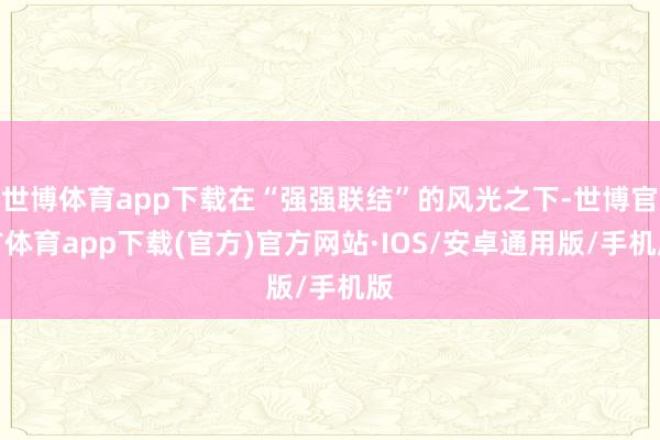 世博体育app下载在“强强联结”的风光之下-世博官方体育app下载(官方)官方网站·IOS/安卓通用版/手机版