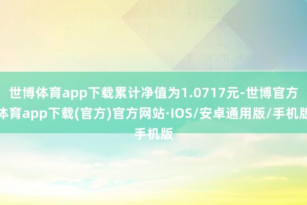 世博体育app下载累计净值为1.0717元-世博官方体育app下载(官方)官方网站·IOS/安卓通用版/手机版