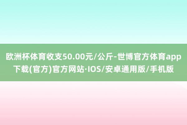 欧洲杯体育收支50.00元/公斤-世博官方体育app下载(官方)官方网站·IOS/安卓通用版/手机版