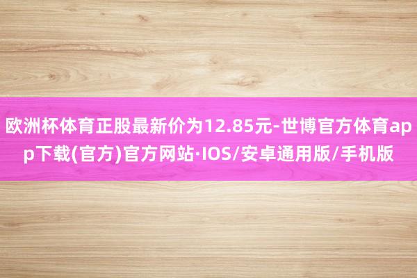 欧洲杯体育正股最新价为12.85元-世博官方体育app下载(官方)官方网站·IOS/安卓通用版/手机版