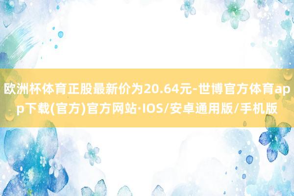 欧洲杯体育正股最新价为20.64元-世博官方体育app下载(官方)官方网站·IOS/安卓通用版/手机版
