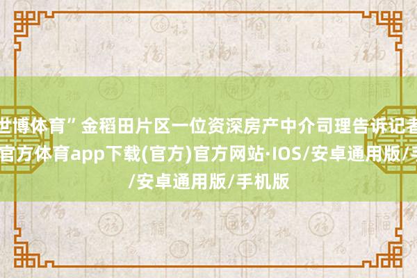 世博体育”金稻田片区一位资深房产中介司理告诉记者-世博官方体育app下载(官方)官方网站·IOS/安卓通用版/手机版