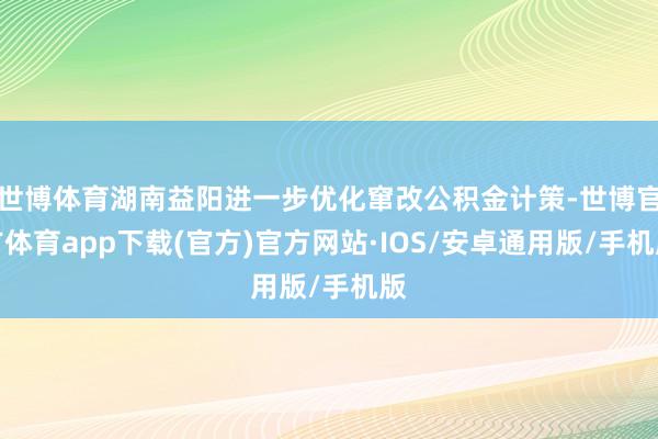 世博体育湖南益阳进一步优化窜改公积金计策-世博官方体育app下载(官方)官方网站·IOS/安卓通用版/手机版