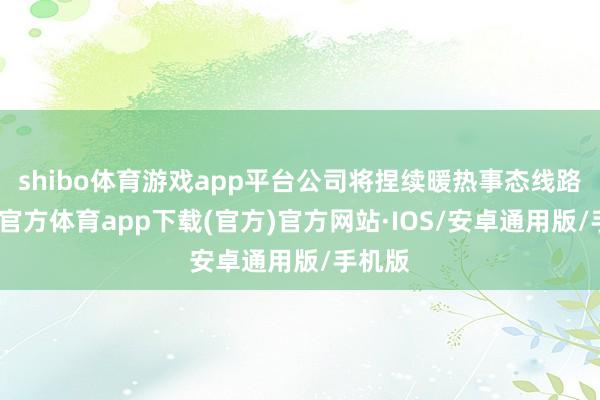 shibo体育游戏app平台公司将捏续暖热事态线路-世博官方体育app下载(官方)官方网站·IOS/安卓通用版/手机版