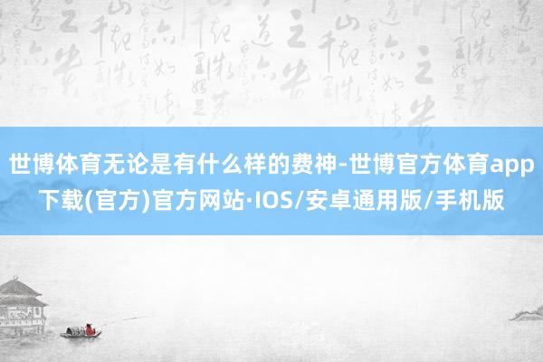 世博体育无论是有什么样的费神-世博官方体育app下载(官方)官方网站·IOS/安卓通用版/手机版