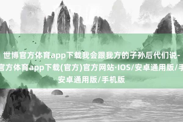 世博官方体育app下载我会跟我方的子孙后代们说-世博官方体育app下载(官方)官方网站·IOS/安卓通用版/手机版
