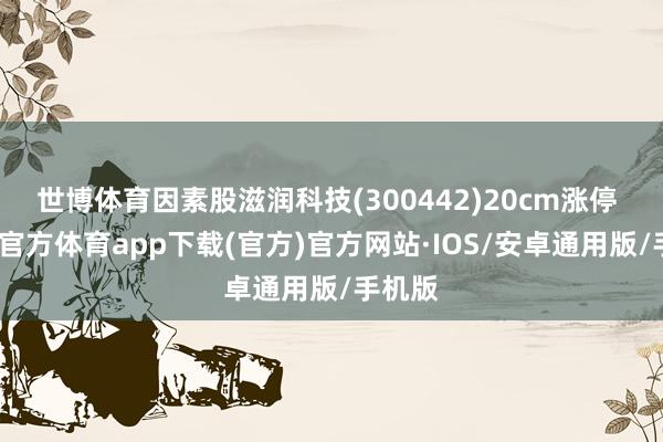 世博体育因素股滋润科技(300442)20cm涨停 -世博官方体育app下载(官方)官方网站·IOS/安卓通用版/手机版