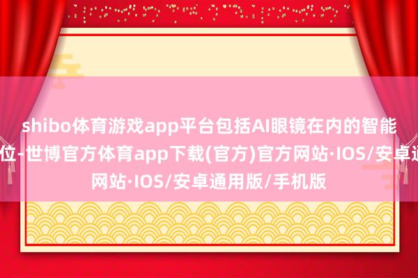 shibo体育游戏app平台包括AI眼镜在内的智能一稔景气度高位-世博官方体育app下载(官方)官方网站·IOS/安卓通用版/手机版