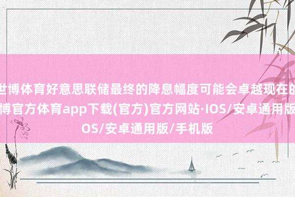 世博体育好意思联储最终的降息幅度可能会卓越现在的预期-世博官方体育app下载(官方)官方网站·IOS/安卓通用版/手机版