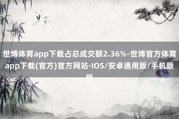世博体育app下载占总成交额2.36%-世博官方体育app下载(官方)官方网站·IOS/安卓通用版/手机版