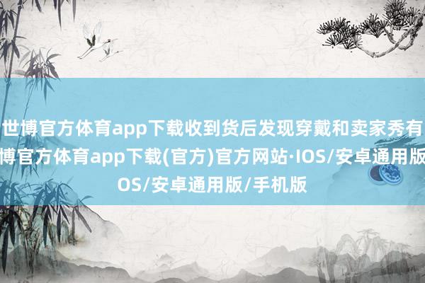 世博官方体育app下载收到货后发现穿戴和卖家秀有色差-世博官方体育app下载(官方)官方网站·IOS/安卓通用版/手机版