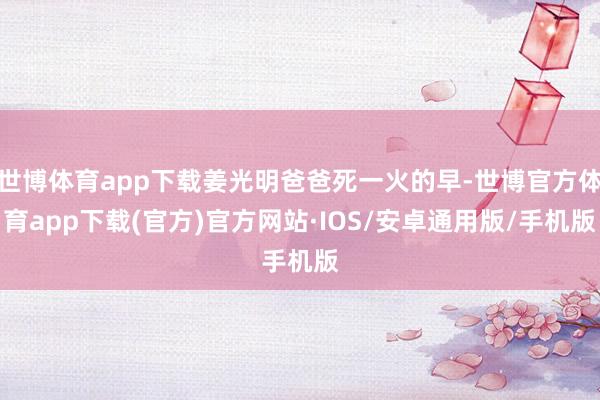 世博体育app下载姜光明爸爸死一火的早-世博官方体育app下载(官方)官方网站·IOS/安卓通用版/手机版