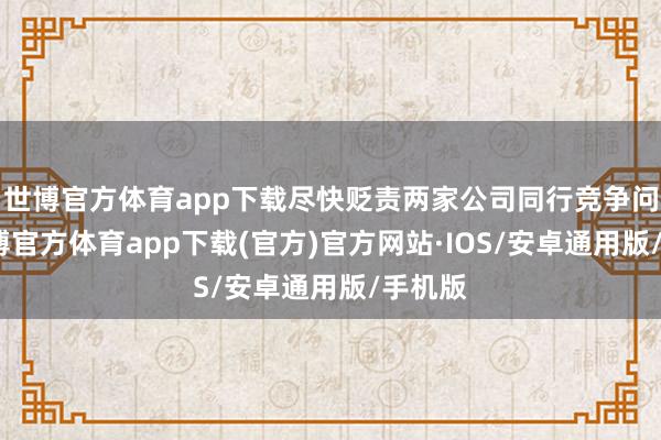世博官方体育app下载尽快贬责两家公司同行竞争问题-世博官方体育app下载(官方)官方网站·IOS/安卓通用版/手机版