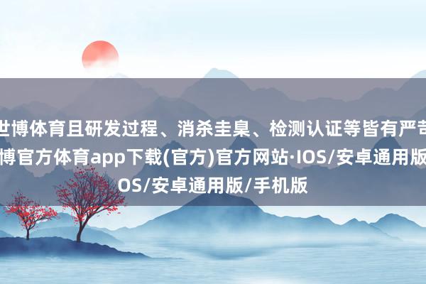 世博体育且研发过程、消杀圭臬、检测认证等皆有严苛条款-世博官方体育app下载(官方)官方网站·IOS/安卓通用版/手机版
