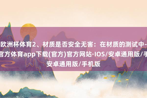 欧洲杯体育2、材质是否安全无害：在材质的测试中-世博官方体育app下载(官方)官方网站·IOS/安卓通用版/手机版