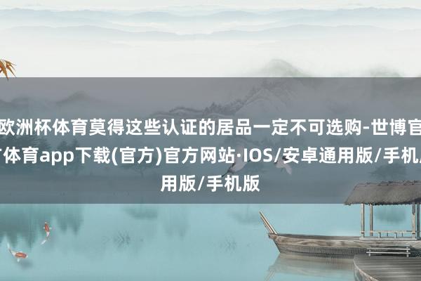 欧洲杯体育莫得这些认证的居品一定不可选购-世博官方体育app下载(官方)官方网站·IOS/安卓通用版/手机版