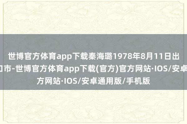 世博官方体育app下载秦海璐1978年8月11日出身于辽宁省营口市-世博官方体育app下载(官方)官方网站·IOS/安卓通用版/手机版