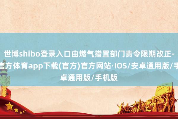 世博shibo登录入口由燃气措置部门责令限期改正-世博官方体育app下载(官方)官方网站·IOS/安卓通用版/手机版