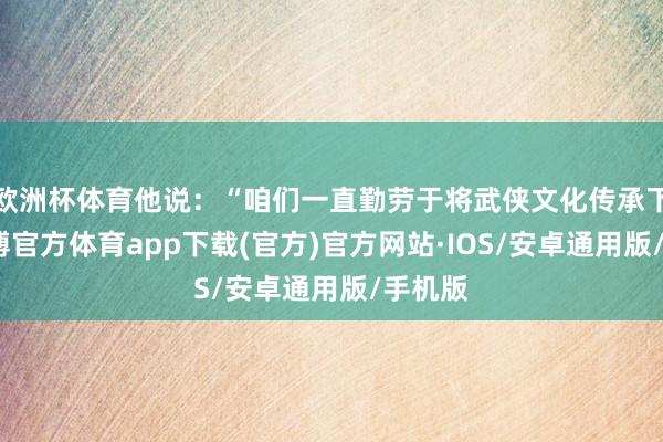 欧洲杯体育他说：“咱们一直勤劳于将武侠文化传承下去-世博官方体育app下载(官方)官方网站·IOS/安卓通用版/手机版