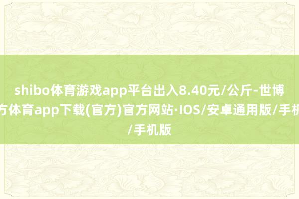 shibo体育游戏app平台出入8.40元/公斤-世博官方体育app下载(官方)官方网站·IOS/安卓通用版/手机版