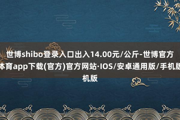 世博shibo登录入口出入14.00元/公斤-世博官方体育app下载(官方)官方网站·IOS/安卓通用版/手机版