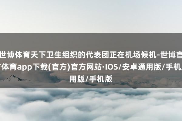 世博体育天下卫生组织的代表团正在机场候机-世博官方体育app下载(官方)官方网站·IOS/安卓通用版/手机版