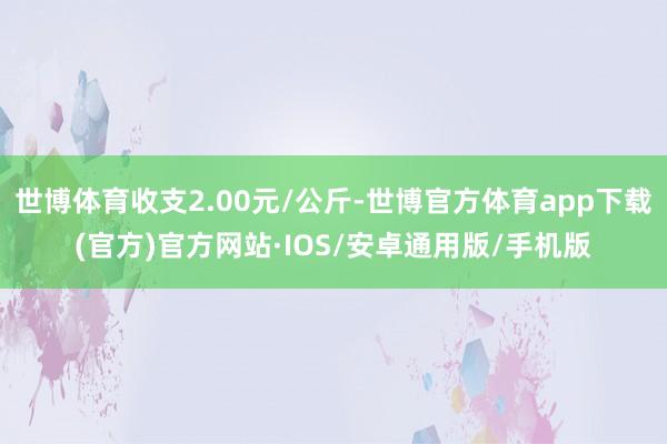 世博体育收支2.00元/公斤-世博官方体育app下载(官方)官方网站·IOS/安卓通用版/手机版