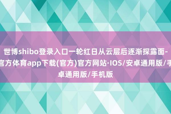 世博shibo登录入口一轮红日从云层后逐渐探露面-世博官方体育app下载(官方)官方网站·IOS/安卓通用版/手机版