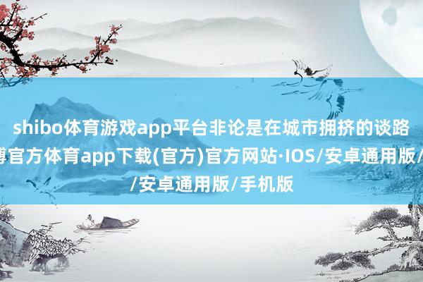shibo体育游戏app平台非论是在城市拥挤的谈路上-世博官方体育app下载(官方)官方网站·IOS/安卓通用版/手机版