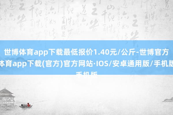 世博体育app下载最低报价1.40元/公斤-世博官方体育app下载(官方)官方网站·IOS/安卓通用版/手机版
