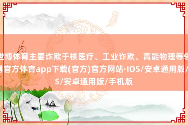 世博体育主要诈欺于核医疗、工业诈欺、高能物理等领域-世博官方体育app下载(官方)官方网站·IOS/安卓通用版/手机版