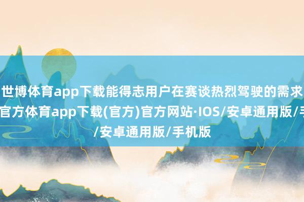 世博体育app下载能得志用户在赛谈热烈驾驶的需求-世博官方体育app下载(官方)官方网站·IOS/安卓通用版/手机版
