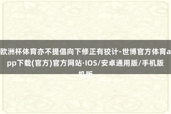 欧洲杯体育亦不提倡向下修正有狡计-世博官方体育app下载(官方)官方网站·IOS/安卓通用版/手机版