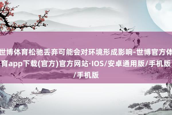 世博体育松驰丢弃可能会对环境形成影响-世博官方体育app下载(官方)官方网站·IOS/安卓通用版/手机版