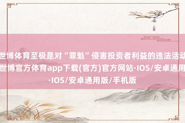 世博体育至极是对“罪魁”侵害投资者利益的违法活动毫不放过-世博官方体育app下载(官方)官方网站·IOS/安卓通用版/手机版