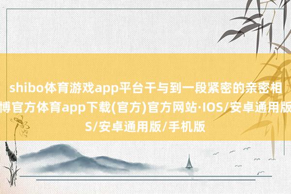 shibo体育游戏app平台干与到一段紧密的亲密相干后-世博官方体育app下载(官方)官方网站·IOS/安卓通用版/手机版