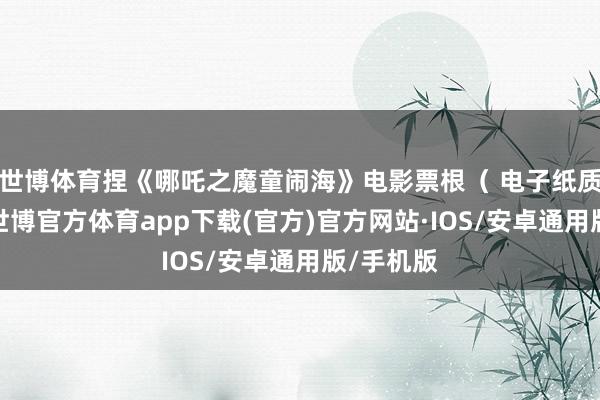 世博体育捏《哪吒之魔童闹海》电影票根（ 电子纸质均可）-世博官方体育app下载(官方)官方网站·IOS/安卓通用版/手机版