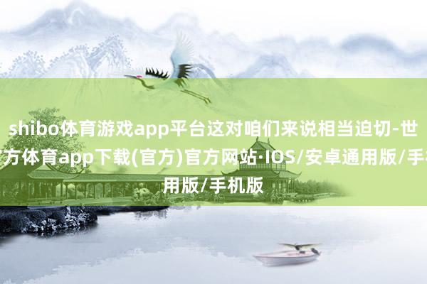shibo体育游戏app平台这对咱们来说相当迫切-世博官方体育app下载(官方)官方网站·IOS/安卓通用版/手机版