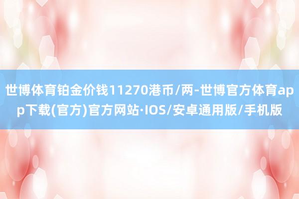 世博体育铂金价钱11270港币/两-世博官方体育app下载(官方)官方网站·IOS/安卓通用版/手机版