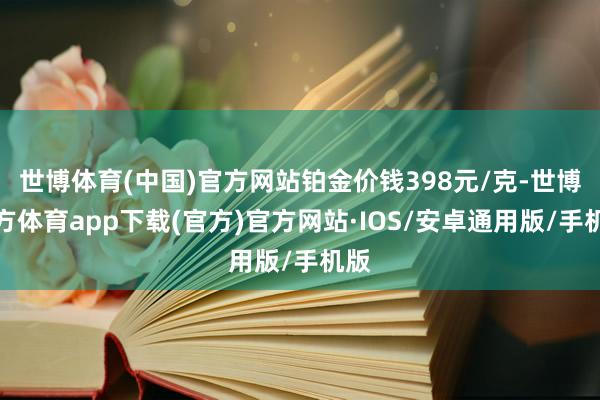 世博体育(中国)官方网站铂金价钱398元/克-世博官方体育app下载(官方)官方网站·IOS/安卓通用版/手机版