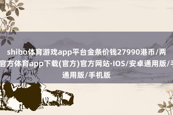 shibo体育游戏app平台金条价钱27990港币/两-世博官方体育app下载(官方)官方网站·IOS/安卓通用版/手机版